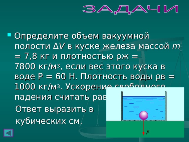 Определите объем вакуумной полости Δ V в куске железа массой m = 7,8 кг и плотностью ρж = 7800 кг/м 3 , если вес этого куска в воде Р = 60 Н. Плотность воды ρв = 1000 кг/м 3 . Ускорение свободного падения считать равным 10 м/с 2 .  Ответ выразить в  кубических см.  
