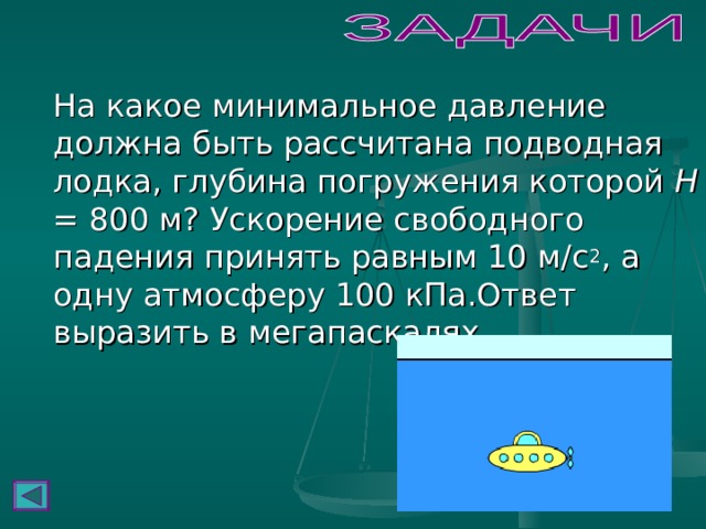  На какое минимальное давление должна быть рассчитана подводная лодка, глубина погружения которой H = 800 м? Ускорение свободного падения принять равным 10 м/с 2 , а одну атмосферу 100 кПа.Ответ выразить в мегапаскалях. 