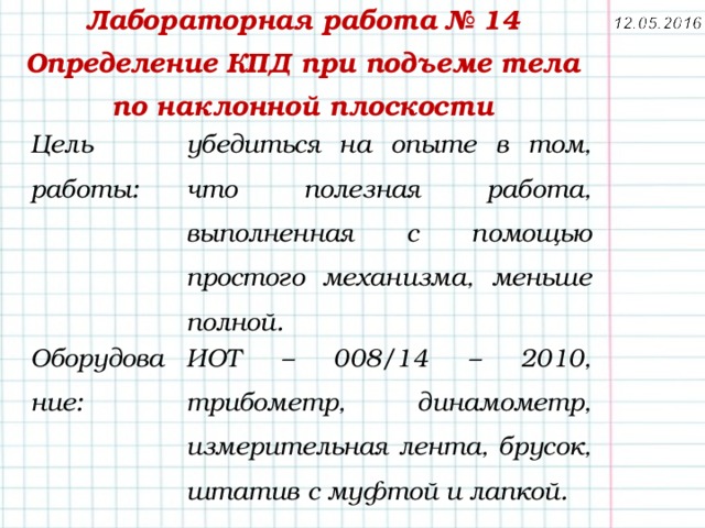Лабораторная работа № 14  Определение КПД при подъеме тела по наклонной плоскости Цель работы: убедиться на опыте в том, что полезная работа, выполненная с помощью простого механизма, меньше полной. Оборудование:   ИОТ – 008/14 – 2010, трибометр, динамометр, измерительная лента, брусок, штатив с муфтой и лапкой. 