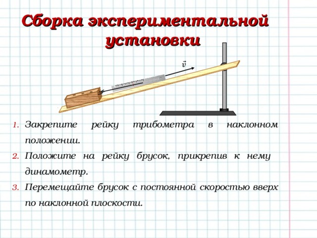 Сборка экспериментальной установки Закрепите рейку трибометра в наклонном положении. Положите на рейку брусок, прикрепив к нему динамометр. Перемещайте брусок с постоянной скоростью вверх по наклонной плоскости.   