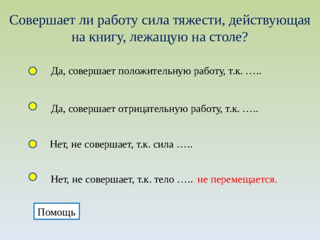 Совершает ли работу сила тяжести, действующая на книгу, лежащую на столе? Да, совершает положительную работу, т.к. ….. Да, совершает отрицательную работу, т.к. ….. Нет, не совершает, т.к. сила ….. Нет, не совершает, т.к. тело ….. не перемещается. Помощь 