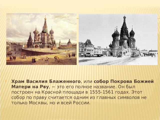 Храм Василия Блаженного , или  собор Покрова Божией Матери на Рву , − это его полное название. Он был построен на Красной площади в 1555-1561 годах. Этот собор по праву считается одним из главных символов не только Москвы, но и всей России. 