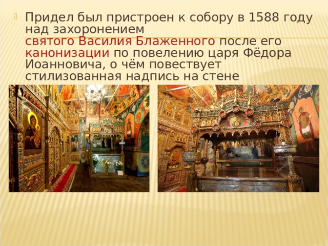 Придел был пристроен к собору в 1588 году над захоронением святого Василия Блаженного после его канонизации по повелению царя Фёдора Иоанновича, о чём повествует стилизованная надпись на стене  