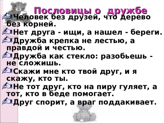  Пословицы о дружбе   Человек без друзей, что дерево без корней. Нет друга - ищи, а нашел - береги. Дружба крепка не лестью, а правдой и честью. Дружба как стекло: разобьешь - не сложишь. Скажи мне кто твой друг, и я скажу, кто ты. Не тот друг, кто на пиру гуляет, а тот, кто в беде помогает. Друг спорит, а враг поддакивает.  