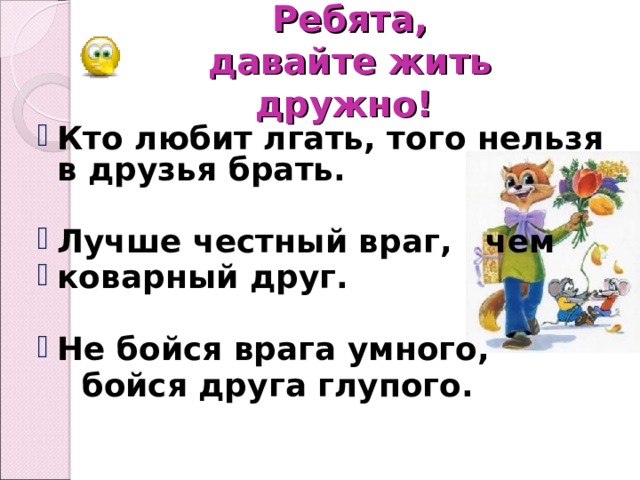 Ребята,   давайте жить дружно! Кто любит лгать, того нельзя в друзья брать.  Лучше честный враг, чем коварный друг.  Не бойся врага умного,   бойся друга глупого.   