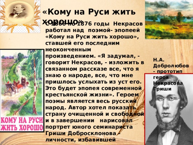 «Кому на Руси жить хорошо» С 1866 по 1876 годы Некрасов работал над поэмой- эпопеей «Кому на Руси жить хорошо», ставшей его последним неоконченным произведением. «Я задумал, - говорит Некрасов, - изложить в связанном рассказе все, что я знаю о народе, все, что мне пришлось услыхать из уст его. Это будет эпопея современной крестьянской жизни». Героем поэмы является весь русский народ. Автор хотел показать страну очищенной и свободной и в завершении нарисовал портрет юного семинариста Гриши Добросклонова – личности, избавившей державу от оков крепостничества, но не успел выполнить задуманное, поскольку был уже тяжело больным человеком.   Н.А. Добролюбов - прототип героя Некрасова Гриши 