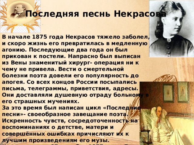 Последняя песнь Некрасова В начале 1875 года Некрасов тяжело заболел, и скоро жизнь его превратилась в медленную агонию. Последующие два года он был прикован к постели. Напрасно был выписан из Вены знаменитый хирург- операция ни к чему не привела. Вести о смертельной болезни поэта довели его популярность до апогея. Со всех концов России посыпались письма, телеграммы, приветствия, адресы. Они доставляли душевную отраду больному в его страшных мучениях. За это время был написан цикл «Последние песни»- своеобразное завещание поэта. Искренность чувств, сосредоточенность на воспоминаниях о детстве, матери и совершённых ошибках причисляют их к лучшим произведениям его музы. Некрасов умер 27 декабря 1877 года. До последнего его поддерживала законная жена Зинаида. Несмотря на сильный мороз, гроб умершего провожало множество  народа. 