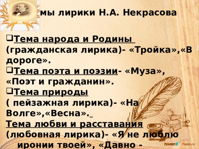 Темы лирики Н.А. Некрасова Тема народа и Родины (гражданская лирика)- «Тройка»,«В дороге». Тема поэта и поэзии - «Муза», «Поэт и гражданин». Тема природы ( пейзажная лирика)- «На Волге»,«Весна».  Тема любви и расставания (любовная лирика)- «Я не люблю иронии твоей», «Давно - отвергнутый тобою…»     