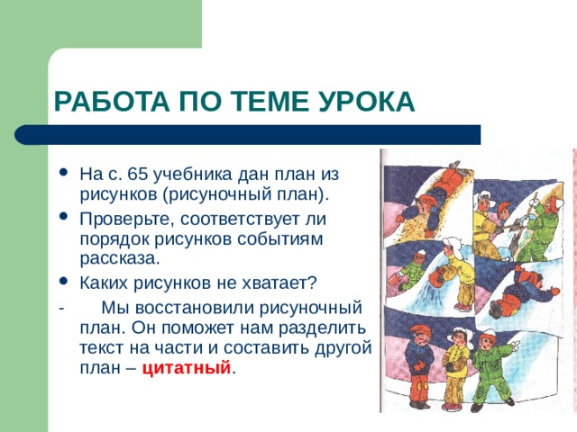 На с. 65 учебника дан план из рисунков (рисуночный план). Проверьте, соответствует ли порядок рисунков событиям рассказа. Каких рисунков не хватает? - Мы восстановили рисуночный план. Он поможет нам разделить текст на части и составить другой план – цитатный . 
