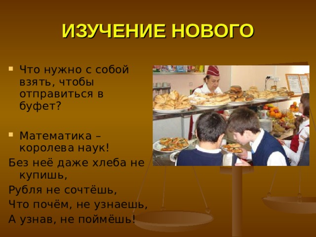 ИЗУЧЕНИЕ НОВОГО Что нужно с собой взять, чтобы отправиться в буфет?  Математика – королева наук! Без неё даже хлеба не купишь, Рубля не сочтёшь, Что почём, не узнаешь, А узнав, не поймёшь! 