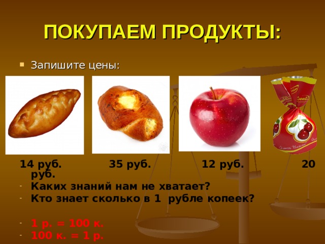 ПОКУПАЕМ ПРОДУКТЫ: Запишите цены:        14 руб. 35 руб. 12 руб. 20 руб. Каких знаний нам не хватает? Кто знает сколько в 1 рубле копеек?  1 р. = 100 к. 100 к. = 1 р. 