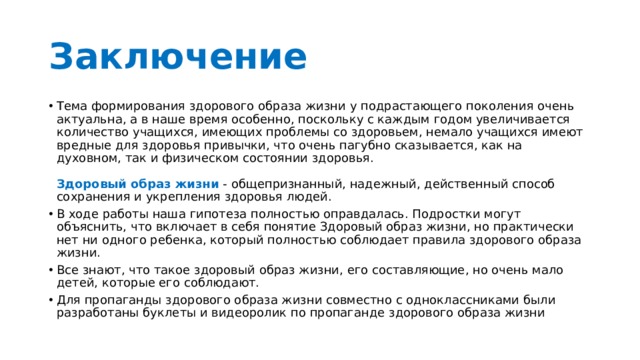 Заключение Тема формирования здорового образа жизни у подрастающего поколения очень актуальна, а в наше время особенно, поскольку с каждым годом увеличивается количество учащихся, имеющих проблемы со здоровьем, немало учащихся имеют вредные для здоровья привычки, что очень пагубно сказывается, как на духовном, так и физическом состоянии здоровья.   Здоровый образ жизни  - общепризнанный, надежный, действенный способ сохранения и укрепления здоровья людей. В ходе работы наша гипотеза полностью оправдалась. Подростки могут объяснить, что включает в себя понятие Здоровый образ жизни, но практически нет ни одного ребенка, который полностью соблюдает правила здорового образа жизни. Все знают, что такое здоровый образ жизни, его составляющие, но очень мало детей, которые его соблюдают. Для пропаганды здорового образа жизни совместно с одноклассниками были разработаны буклеты и видеоролик по пропаганде здорового образа жизни 