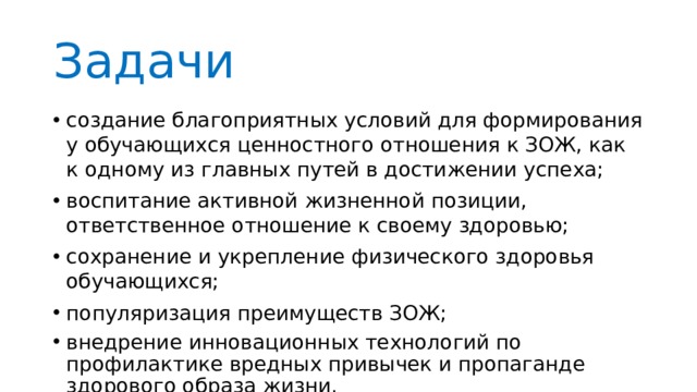 Задачи создание благоприятных условий для формирования у обучающихся ценностного отношения к ЗОЖ, как к одному из главных путей в достижении успеха; воспитание активной жизненной позиции, ответственное отношение к своему здоровью; сохранение и укрепление физического здоровья обучающихся; популяризация преимуществ ЗОЖ; внедрение инновационных технологий по профилактике вредных привычек и пропаганде здорового образа жизни. 