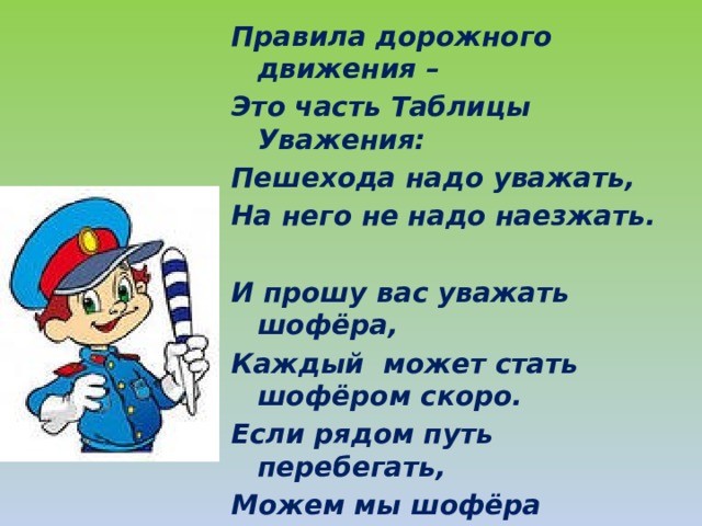 Правила дорожного движения – Это часть Таблицы Уважения: Пешехода надо уважать, На него не надо наезжать.  И прошу вас уважать шофёра, Каждый может стать шофёром скоро. Если рядом путь перебегать, Можем мы шофёра напугать  Нужно всем участникам движения Соблюдать Законы уважения !  
