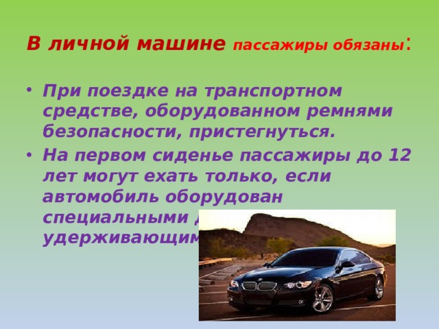 В личной машине пассажиры обязаны : При поездке на транспортном средстве, оборудованном ремнями безопасности, пристегнуться. На первом сиденье пассажиры до 12 лет могут ехать только, если автомобиль оборудован специальными детскими удерживающими устройствами. 