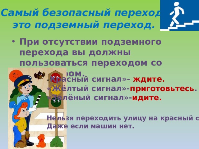 Самый безопасный переход-это подземный переход. При отсутствии подземного перехода вы должны пользоваться переходом со светофором.  « Красный сигнал»- ждите. «Жёлтый сигнал»- приготовьтесь . «Зелёный сигнал»- идите. Нельзя переходить улицу на красный свет.. Даже если машин нет. 