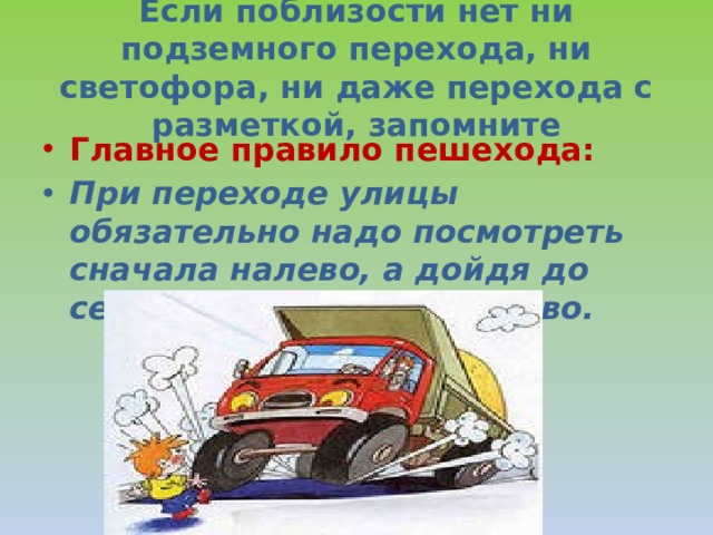 Если поблизости нет ни подземного перехода, ни светофора, ни даже перехода с разметкой, запомните Главное правило пешехода: При переходе улицы обязательно надо посмотреть сначала налево, а дойдя до середины дороги – направо. 