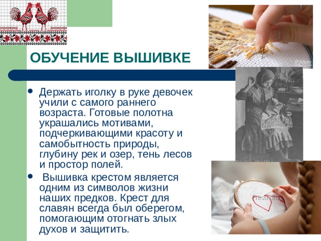 ОБУЧЕНИЕ ВЫШИВКЕ Держать иголку в руке девочек учили с самого раннего возраста. Готовые полотна украшались мотивами, подчеркивающими красоту и самобытность природы, глубину рек и озер, тень лесов и простор полей.  Вышивка крестом является одним из символов жизни наших предков. Крест для славян всегда был оберегом, помогающим отогнать злых духов и защитить. 