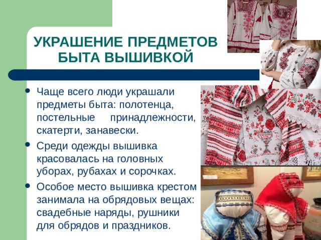 УКРАШЕНИЕ ПРЕДМЕТОВ БЫТА ВЫШИВКОЙ Чаще всего люди украшали предметы быта: полотенца, постельные принадлежности, скатерти, занавески. Среди одежды вышивка красовалась на головных уборах, рубахах и сорочках. Особое место вышивка крестом занимала на обрядовых вещах: свадебные наряды, рушники для обрядов и праздников. 