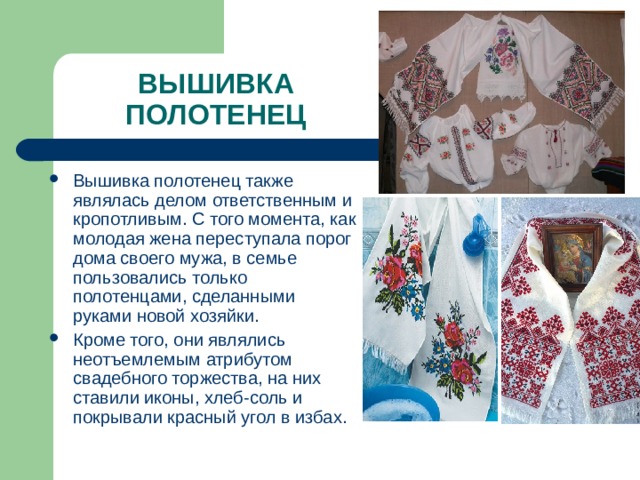 ВЫШИВКА ПОЛОТЕНЕЦ Вышивка полотенец также являлась делом ответственным и кропотливым. С того момента, как молодая жена переступала порог дома своего мужа, в семье пользовались только полотенцами, сделанными руками новой хозяйки. Кроме того, они являлись неотъемлемым атрибутом свадебного торжества, на них ставили иконы, хлеб-соль и покрывали красный угол в избах. 