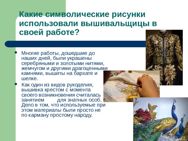 Какие символические рисунки использовали вышивальщицы в своей работе? Многие работы, дошедшие до наших дней, были украшены серебряными и золотыми нитями, жемчугом и другими драгоценными камнями, вышиты на бархате и шелке. Как один из видов рукоделия, вышивка крестом с момента своего возникновения считалась занятием для знатных особ. Дело в том, что используемые при этом материалы были просто не по карману простому народу. 