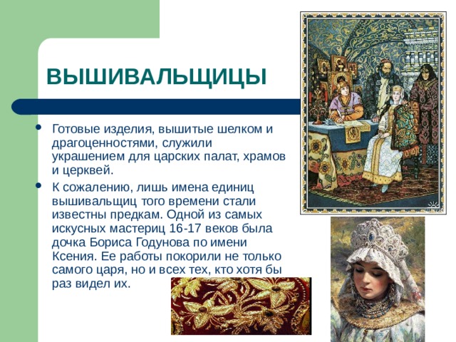 Готовые изделия, вышитые шелком и драгоценностями, служили украшением для царских палат, храмов и церквей. К сожалению, лишь имена единиц вышивальщиц того времени стали известны предкам. Одной из самых искусных мастериц 16-17 веков была дочка Бориса Годунова по имени Ксения. Ее работы покорили не только самого царя, но и всех тех, кто хотя бы раз видел их. 