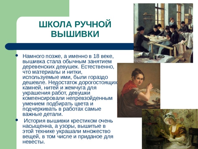 ШКОЛА РУЧНОЙ ВЫШИВКИ Намного позже, а именно в 18 веке, вышивка стала обычным занятием деревенских девушек. Естественно, что материалы и нитки, используемые ими, были гораздо дешевле. Недостаток дорогостоящих камней, нитей и жемчуга для украшения работ, девушки компенсировали непревзойденным умением подбирать цвета и подчеркивать в работах самые важные детали.  История вышивки крестиком очень насыщенна, а узоры, вышитые в этой технике украшали множество вещей, в том числе и приданое для невесты. 