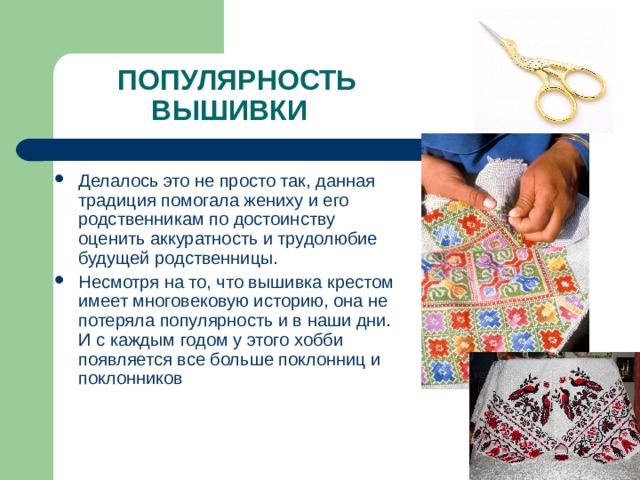 ПОПУЛЯРНОСТЬ ВЫШИВКИ Делалось это не просто так, данная традиция помогала жениху и его родственникам по достоинству оценить аккуратность и трудолюбие будущей родственницы. Несмотря на то, что вышивка крестом имеет многовековую историю, она не потеряла популярность и в наши дни. И с каждым годом у этого хобби появляется все больше поклонниц и поклонников 