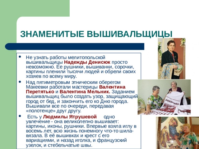 ЗНАМЕНИТЫЕ ВЫШИВАЛЬЩИЦЫ Не узнать работы мелитопольской вышивальщицы Надежды Денисюк просто невозможно. Ее рушники, вышиванки, сорочки, картины пленили тысячи людей и обрели своих хозяев по всему миру. Над пятиметровым этническим оберегом Макеевки работали мастерицы  Валентина Перетятько и  Валентина Мельник. Заданием вышивальщиц было создать узор, защищающий город от бед, и закончить его ко Дню города. Вышивали все по очереди, передавая «полотенце» друг другу.      Есть у Людмилы Ятрушевой одно увлечение - она великолепно вышивает: картины, иконы, рушники. Впервые взяла иглу в восемь лет, всю жизнь понемногу что-то шила-вязала. В её вышивках и крест с его вариациями, и назад иголка, и французский узелок, и стебельчатые швы. 