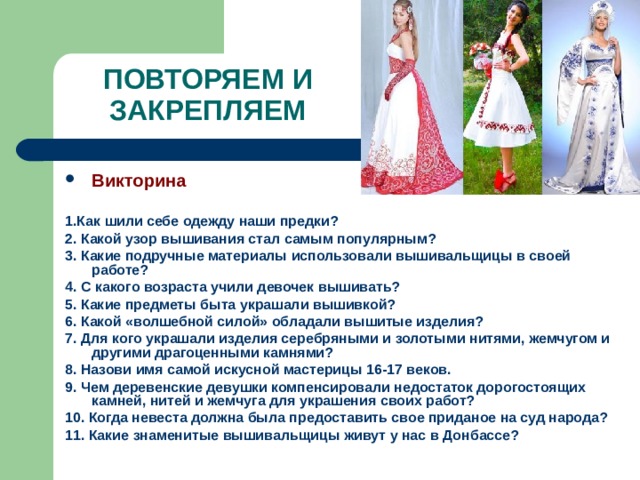ПОВТОРЯЕМ И ЗАКРЕПЛЯЕМ Викторина  1.Как шили себе одежду наши предки? 2. Какой узор вышивания стал самым популярным? 3. Какие подручные материалы использовали вышивальщицы в своей работе? 4. С какого возраста учили девочек вышивать? 5. Какие предметы быта украшали вышивкой? 6. Какой «волшебной силой» обладали вышитые изделия? 7. Для кого украшали изделия серебряными и золотыми нитями, жемчугом и другими драгоценными камнями? 8. Назови имя самой искусной мастерицы 16-17 веков. 9. Чем деревенские девушки компенсировали недостаток дорогостоящих камней, нитей и жемчуга для украшения своих работ? 10. Когда невеста должна была предоставить свое приданое на суд народа? 11. Какие знаменитые вышивальщицы живут у нас в Донбассе? 