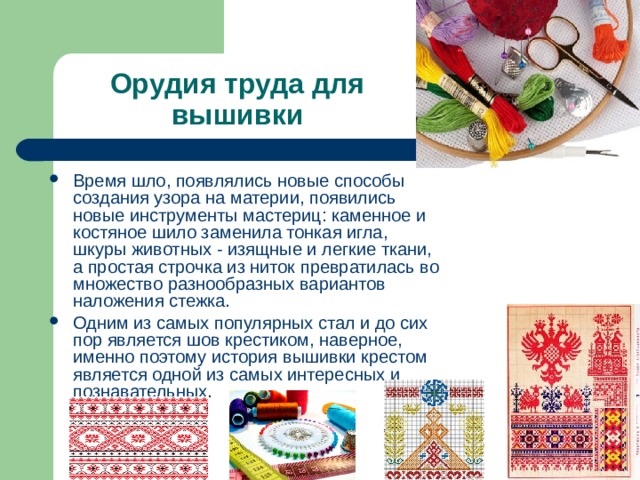 Орудия труда для вышивки Время шло, появлялись новые способы создания узора на материи, появились новые инструменты мастериц: каменное и костяное шило заменила тонкая игла, шкуры животных - изящные и легкие ткани, а простая строчка из ниток превратилась во множество разнообразных вариантов наложения стежка. Одним из самых популярных стал и до сих пор является шов крестиком, наверное, именно поэтому история вышивки крестом является одной из самых интересных и познавательных. 