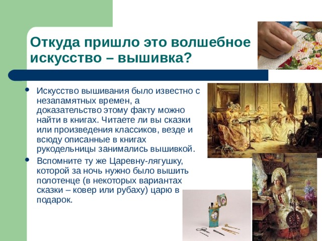 Откуда пришло это волшебное искусство – вышивка? Искусство вышивания было известно с незапамятных времен, а доказательство этому факту можно найти в книгах. Читаете ли вы сказки или произведения классиков, везде и всюду описанные в книгах рукодельницы занимались вышивкой. Вспомните ту же Царевну-лягушку, которой за ночь нужно было вышить полотенце (в некоторых вариантах сказки – ковер или рубаху) царю в подарок. 