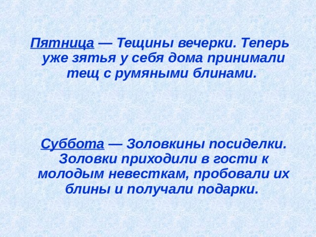  Пятница — Тещины вечерки. Теперь уже зятья у себя дома принимали тещ с румяными блинами.      Суббота — Золовкины посиделки. Золовки приходили в гости к молодым невесткам, пробовали их блины и получали подарки.   