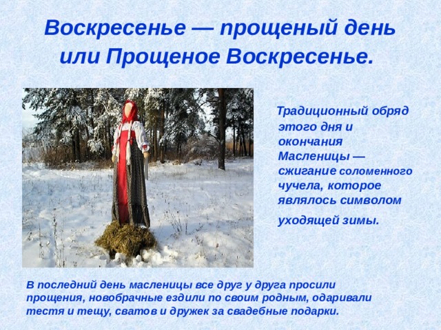 Воскресенье — прощеный день или Прощеное Воскресенье.   Традиционный обряд этого дня и окончания Масленицы — сжигание соломенного чучела, которое являлось символом уходящей зимы.  В последний день масленицы все друг у друга просили прощения, новобрачные ездили по своим родным, одаривали тестя и тещу, сватов и дружек за свадебные подарки. 