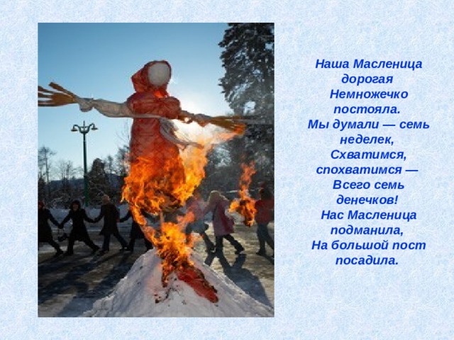 Наша Масленица дорогая  Немножечко постояла.  Мы думали — семь неделек,  Схватимся, спохватимся —  Всего семь денечков!  Нас Масленица подманила,  На большой пост посадила.    