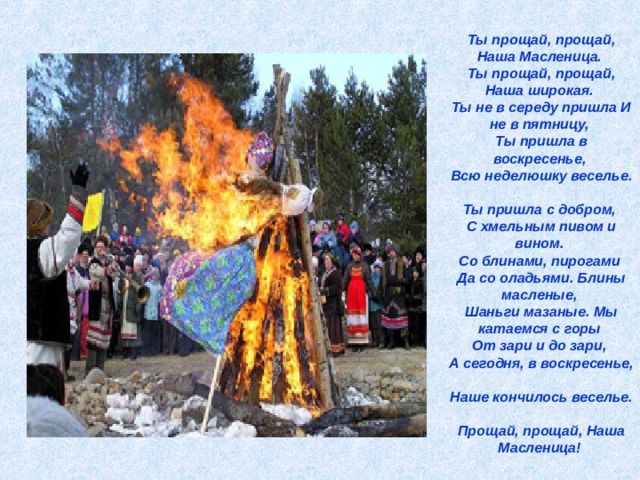 Ты прощай, прощай, Наша Масленица.  Ты прощай, прощай, Наша широкая.  Ты не в середу пришла И не в пятницу,  Ты пришла в воскресенье,  Всю неделюшку веселье.  Ты пришла с добром,  С хмельным пивом и вином.  Со блинами, пирогами  Да со оладьями. Блины масленые,  Шаньги мазаные. Мы катаемся с горы  От зари и до зари,  А сегодня, в воскресенье,  Наше кончилось веселье.  Прощай, прощай, Наша Масленица!  