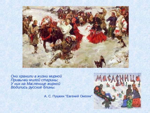  Они хранили в жизни мирной  Привычки милой старины;  У них на Масленице жирной  Водились русские блины.  А. С. Пушкин 
