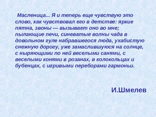  Масленица... Я и теперь еще чувствую это слово, как чувствовал его в детстве: яркие пятна, звоны — вызывает оно во мне; пылающие печи, синеватые волны чада в довольном гуле набравшегося люда, ухабистую снежную дорогу, уже замаслившуюся на солнце, с ныряющими по ней веселыми санями, с веселыми конями в розанах, в колокольцах и бубенцах, с игривыми переборами гармоньи.    И.Шмелев 