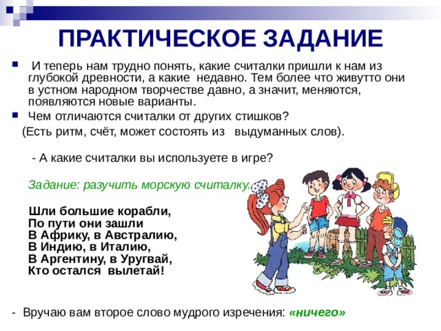 ПРАКТИЧЕСКОЕ ЗАДАНИЕ  И теперь нам трудно понять, какие считалки пришли к нам из глубокой древности, а какие ­ недавно. Тем более что живут­то они в устном народном творчестве давно, а значит, меняются, появляются новые варианты. Чем отличаются считалки от других стишков?  (Есть ритм, счёт, может состоять из   выдуманных слов).    - А какие считалки вы используете в игре?  Задание: разучить морскую считалку.    Шли большие корабли,  По пути они зашли  В Африку, в Австралию,  В Индию, в Италию,  В Аргентину, в Уругвай,  Кто остался ­ вылетай!   - Вручаю вам второе слово мудрого изречения: «ничего»  