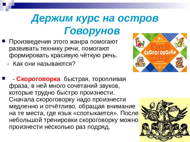 Держим курс на остров Говорунов   Произведения этого жанра помогают развивать технику речи, помогают формировать красивую чёткую речь.  - Как они называются?     - Скороговорка ­ быстрая, торопливая фраза, в ней много сочетаний звуков, которые трудно быстро произнести. Сначала скороговорку надо произнести медленно и отчётливо, обращая внимание на те места, где язык «спотыкается». После небольшой тренировки скороговорку можно произнести несколько раз подряд. 