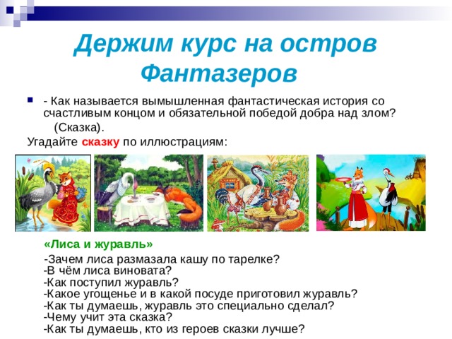 Держим курс на остров Фантазеров   - Как называется вымышленная фантастическая история со счастливым концом и обязательной победой добра над злом?  (Сказка). Угадайте сказку по иллюстрациям:  «Лиса и журавль»  -Зачем лиса размазала кашу по тарелке?   -В чём лиса виновата?   -Как поступил журавль?   -Какое угощенье и в какой посуде приготовил журавль?   -Как ты думаешь, журавль это специально сделал?   -Чему учит эта сказка?   -Как ты думаешь, кто из героев сказки лучше? 