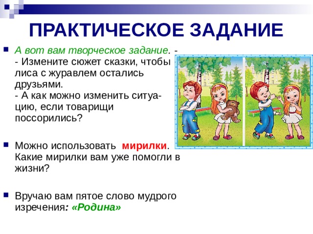 ПРАКТИЧЕСКОЕ ЗАДАНИЕ А вот вам творческое задание . - - Измените сюжет сказки, чтобы лиса с журавлем остались  друзьями.  - А как можно изменить ситуа-цию, если товарищи поссорились? Можно использовать  мирилки . Какие мирилки вам уже помогли в жизни? Вручаю вам пятое слово мудрого изречения : «Родина» 