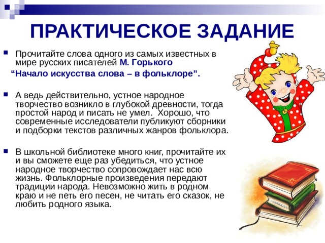ПРАКТИЧЕСКОЕ ЗАДАНИЕ Прочитайте слова одного из самых известных в мире русских писателей М. Горького “ Начало искусства слова – в фольклоре”.  А ведь действительно, устное народное творчество возникло в глубокой древности, тогда простой народ и писать не умел.  Хорошо, что современные исследователи публикуют сборники и подборки текстов различных жанров фольклора. В школьной библиотеке много книг, прочитайте их и вы сможете еще раз убедиться, что устное народное творчество сопровождает нас всю жизнь. Фольклорные произведения передают традиции народа. Невозможно жить в родном краю и не петь его песен, не читать его сказок, не любить родного языка. 