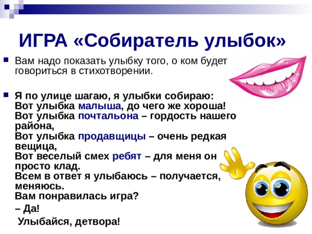 ИГРА «Собиратель улыбок» Вам надо показать улыбку того, о ком будет говориться в стихотворении.   Я по улице шагаю, я улыбки собираю:  Вот улыбка малыша , до чего же хороша!  Вот улыбка почтальона – гордость нашего района,  Вот улыбка продавщицы – очень редкая вещица,  Вот веселый смех ребят – для меня он просто клад.  Всем в ответ я улыбаюсь – получается, меняюсь.  Вам понравилась игра? – Да!  ­ Улыбайся, детвора! 