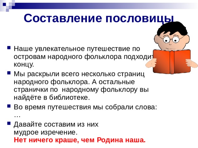 Составление пословицы Наше увлекательное путешествие по островам народного фольклора подходит к концу. Мы раскрыли всего несколько страниц народного фольклора. А остальные странички по  народному фольклору вы найдёте в библиотеке.  Во время путешествия мы собрали слова: … Давайте составим из них мудрое изречение.   Нет ничего краше, чем Родина наша.  
