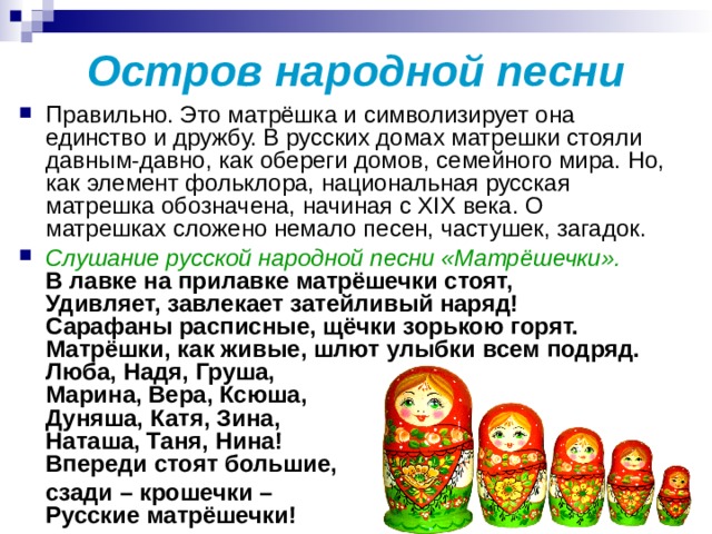 Остров народной песни Правильно. Это матрёшка и символизирует она единство и дружбу. В русских домах матрешки стояли давным-давно, как обереги домов, семейного мира. Но, как элемент фольклора, национальная русская матрешка обозначена, начиная с XIX века. О матрешках сложено немало песен, частушек, загадок. Слушание русской народной песни «Матрёшечки».  В лавке на прилавке матрёшечки стоят,  Удивляет, завлекает затейливый наряд!  Сарафаны расписные, щёчки зорькою горят.  Матрёшки, как живые, шлют улыбки всем подряд.  Люба, Надя, Груша,   Марина, Вера, Ксюша,   Дуняша, Катя, Зина,  Наташа, Таня, Нина!  Впереди стоят большие,  сзади – крошечки –  Русские матрёшечки!  