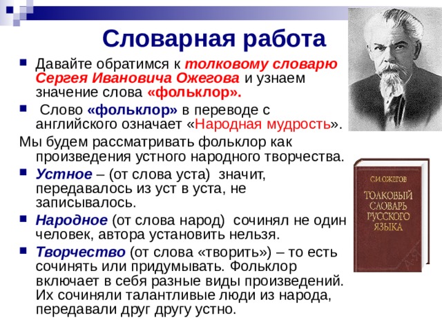 Словарная работа  Давайте обратимся к толковому словарю Сергея Ивановича Ожегова и узнаем значение слова «фольклор».   Слово «фольклор» в переводе с английского означает « Народная мудрость ». Мы будем рассматривать фольклор как произведения устного народного творчества.  Устное  – (от слова уста) ­ значит, передавалось из уст в уста, не записывалось.  Народное (от слова народ) ­ сочинял не один человек, автора установить нельзя. Творчество (от слова «творить») – то есть сочинять или придумывать. Фольклор включает в себя разные виды произведений. Их сочиняли талантливые люди из народа, передавали друг другу устно. 