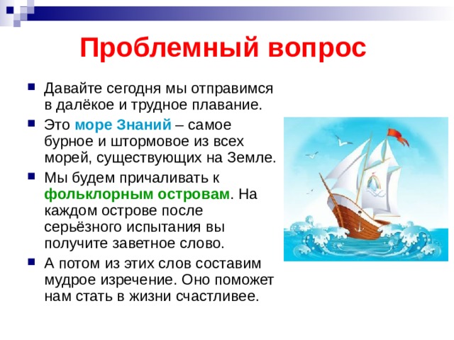 Проблемный вопрос Давайте сегодня мы отправимся в далёкое и трудное плавание. Это море Знаний – самое бурное и штормовое из всех морей, существующих на Земле. Мы будем причаливать к фольклорным островам . На каждом острове после серьёзного испытания вы получите заветное слово. А потом из этих слов составим мудрое изречение. Оно поможет нам стать в жизни счастливее.  