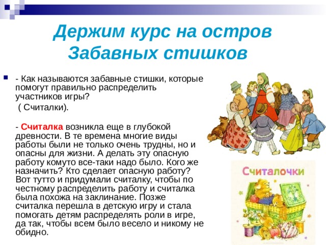 Держим курс на остров Забавных стишков  - Как называются забавные стишки, которые помогут правильно распределить участников игры?  ( Считалки).   - Считалка возникла еще в глубокой древности. В те времена многие виды работы были не только очень трудны, но и опасны для жизни. А делать эту опасную работу кому­то все-таки надо было. Кого же назначить? Кто сделает опасную работу? Вот тут­то и придумали считалку, чтобы по­честному распределить работу и считалка была похожа на заклинание. Позже считалка перешла в детскую игру и стала помогать детям распределять роли в игре, да так, чтобы всем было весело и никому не обидно. 
