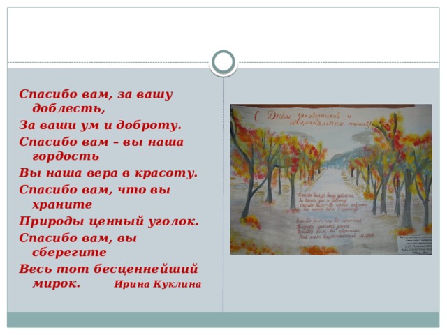  Спасибо вам, за вашу доблесть, За ваши ум и доброту. Спасибо вам – вы наша гордость Вы наша вера в красоту. Спасибо вам, что вы храните Природы ценный уголок. Спасибо вам, вы сберегите Весь тот бесценнейший мирок. Ирина Куклина 